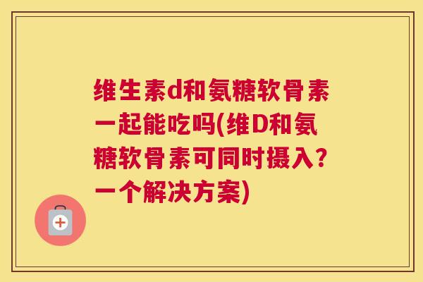 维生素d和氨糖软骨素一起能吃吗(维D和氨糖软骨素可同时摄入？一个解决方案)