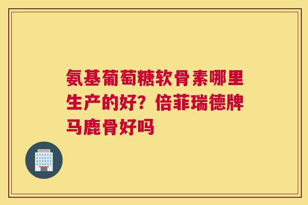 氨基葡萄糖软骨素哪里生产的好？倍菲瑞德牌马鹿骨好吗