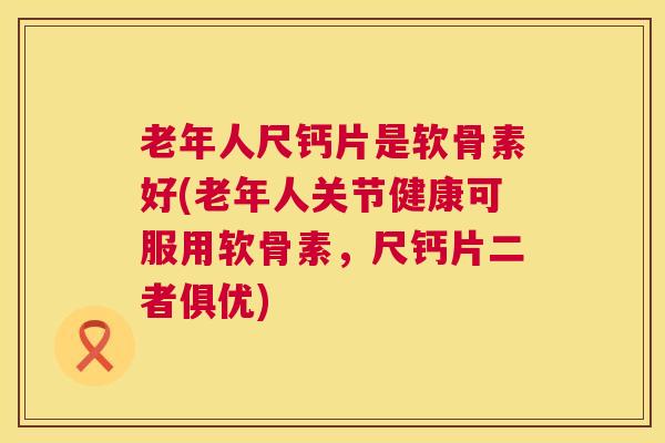 老年人尺钙片是软骨素好(老年人关节健康可服用软骨素，尺钙片二者俱优)