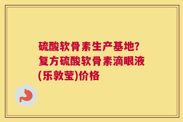 硫酸软骨素生产基地？复方硫酸软骨素滴眼液(乐敦莹)价格