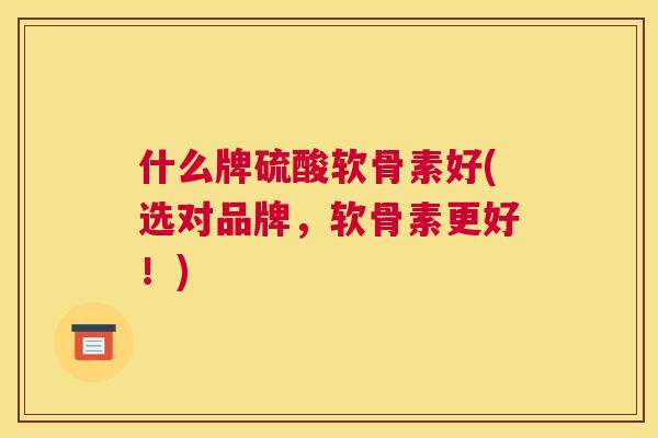 什么牌硫酸软骨素好(选对品牌，软骨素更好！)