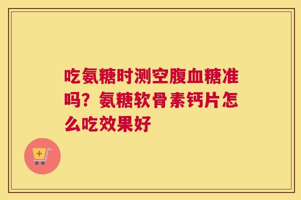 吃氨糖时测空腹血糖准吗？氨糖软骨素钙片怎么吃效果好
