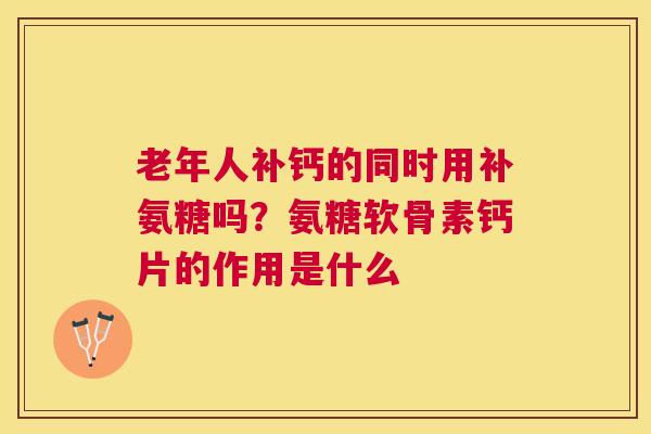 老年人补钙的同时用补氨糖吗？氨糖软骨素钙片的作用是什么