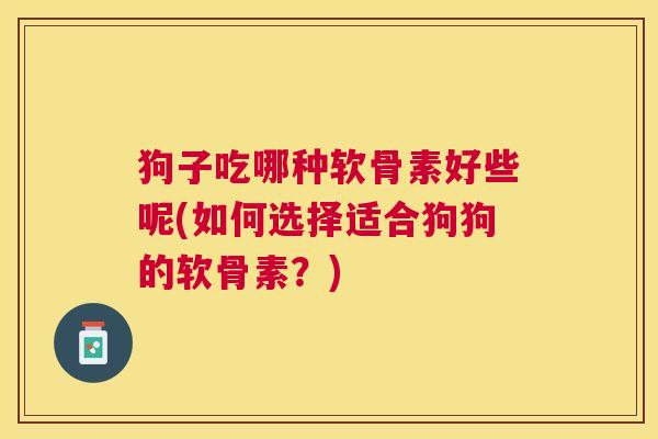 狗子吃哪种软骨素好些呢(如何选择适合狗狗的软骨素？)