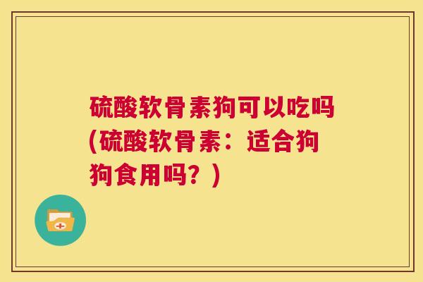 硫酸软骨素狗可以吃吗(硫酸软骨素：适合狗狗食用吗？)