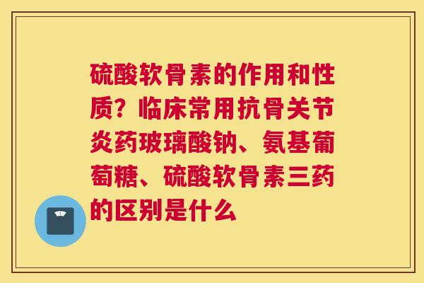 硫酸软骨素的作用和性质?临床常用抗骨关节炎药玻璃酸钠、氨基葡萄糖、硫酸软骨素三药的区别是什么