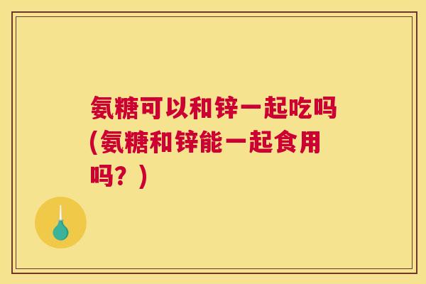 氨糖可以和锌一起吃吗(氨糖和锌能一起食用吗？)