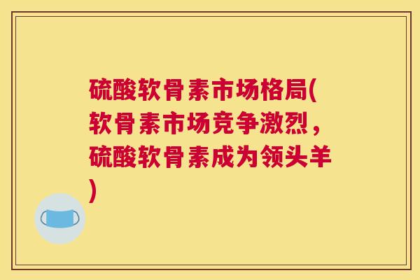 硫酸软骨素市场格局(软骨素市场竞争激烈，硫酸软骨素成为领头羊)