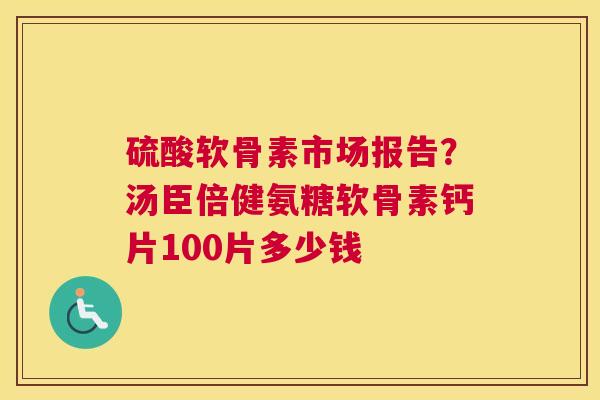 硫酸软骨素市场报告？汤臣倍健氨糖软骨素钙片100片多少钱