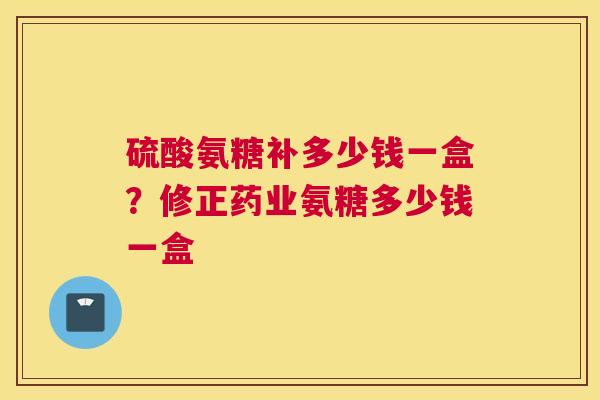 硫酸氨糖补多少钱一盒？修正药业氨糖多少钱一盒