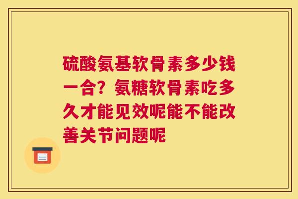 硫酸氨基软骨素多少钱一合？氨糖软骨素吃多久才能见效呢能不能改善关节问题呢