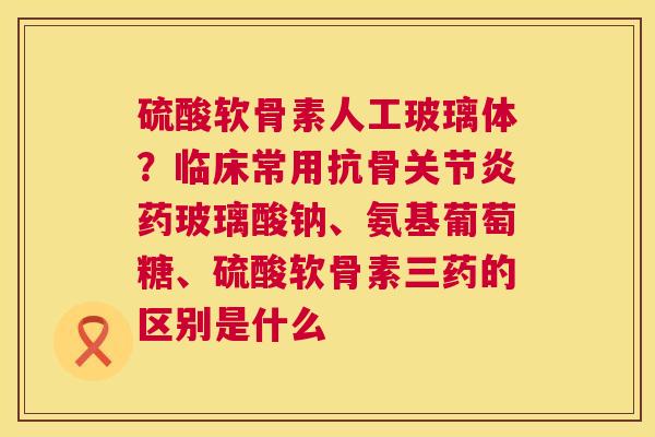 硫酸软骨素人工玻璃体?临床常用抗骨关节炎药玻璃酸钠、氨基葡萄糖、硫酸软骨素三药的区别是什么