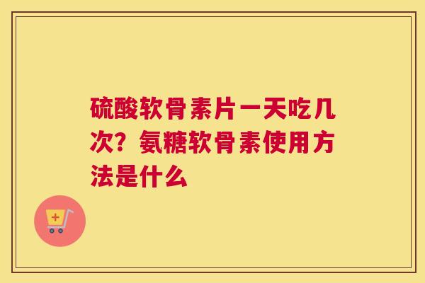 硫酸软骨素片一天吃几次？氨糖软骨素使用方法是什么