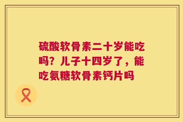 硫酸软骨素二十岁能吃吗？儿子十四岁了，能吃氨糖软骨素钙片吗