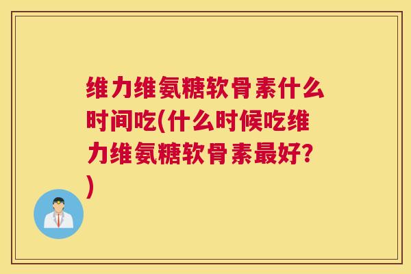 维力维氨糖软骨素什么时间吃(什么时候吃维力维氨糖软骨素最好？)