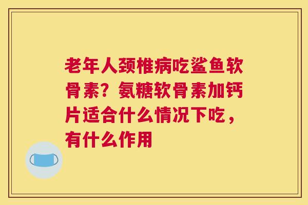 老年人颈椎病吃鲨鱼软骨素？氨糖软骨素加钙片适合什么情况下吃，有什么作用