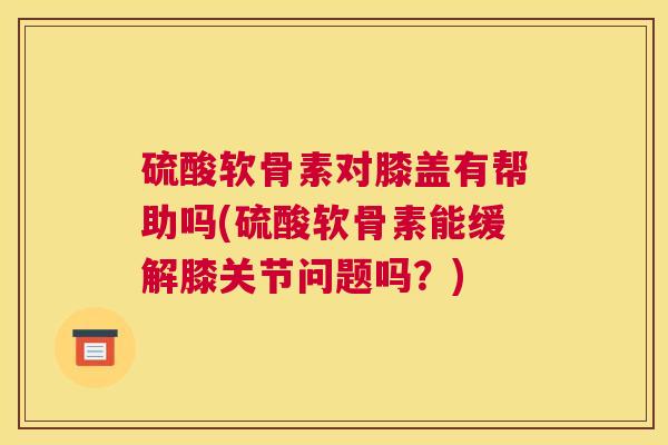 硫酸软骨素对膝盖有帮助吗(硫酸软骨素能缓解膝关节问题吗？)