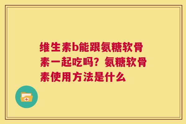 维生素b能跟氨糖软骨素一起吃吗？氨糖软骨素使用方法是什么