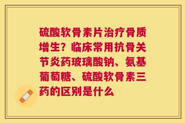 硫酸软骨素片治疗骨质增生？临床常用抗骨关节炎药玻璃酸钠、氨基葡萄糖、硫酸软骨素三药的区别是什么