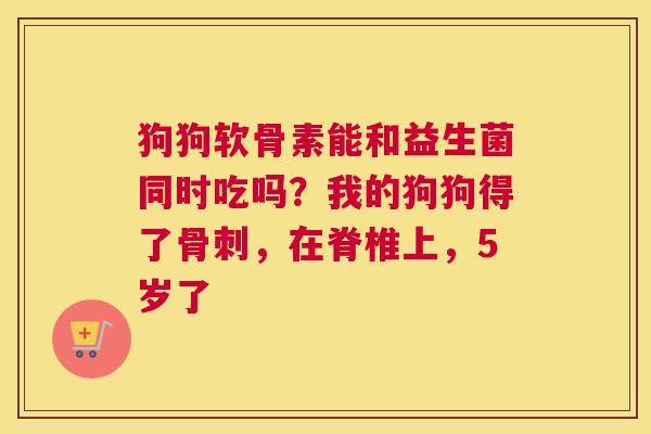 狗狗软骨素能和益生菌同时吃吗？我的狗狗得了骨刺，在脊椎上，5岁了
