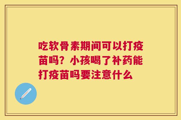 吃软骨素期间可以打疫苗吗？小孩喝了补药能打疫苗吗要注意什么