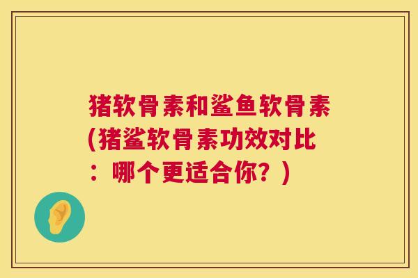 猪软骨素和鲨鱼软骨素(猪鲨软骨素功效对比：哪个更适合你？)