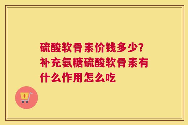 硫酸软骨素价钱多少？补充氨糖硫酸软骨素有什么作用怎么吃
