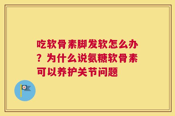 吃软骨素脚发软怎么办？为什么说氨糖软骨素可以养护关节问题