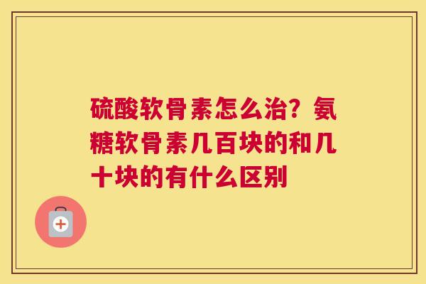 硫酸软骨素怎么治？氨糖软骨素几百块的和几十块的有什么区别