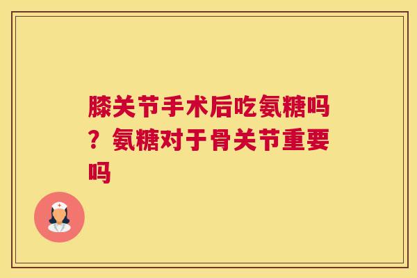 膝关节手术后吃氨糖吗？氨糖对于骨关节重要吗