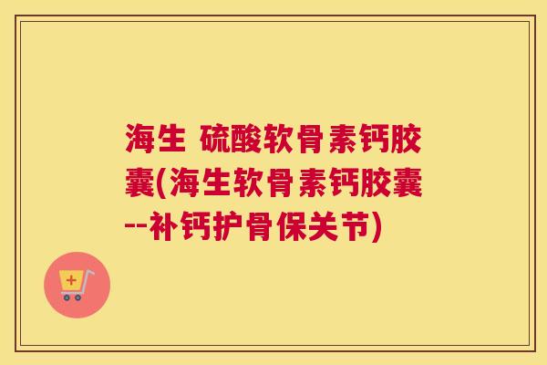 海生 硫酸软骨素钙胶囊(海生软骨素钙胶囊--补钙护骨保关节)