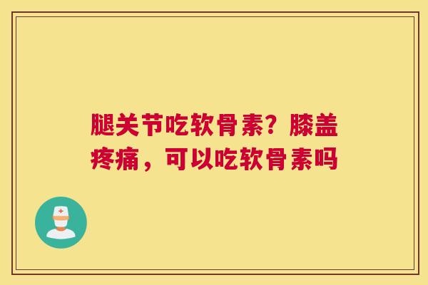 腿关节吃软骨素？膝盖疼痛，可以吃软骨素吗