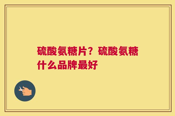 硫酸氨糖片？硫酸氨糖什么品牌最好