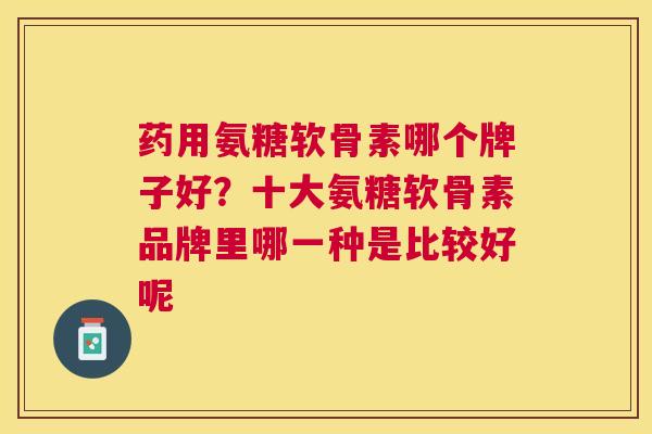 药用氨糖软骨素哪个牌子好？十大氨糖软骨素品牌里哪一种是比较好呢