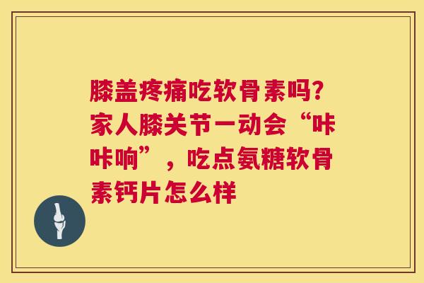 膝盖吃软骨素吗？家人膝关节一动会“咔咔响”，吃点氨糖软骨素钙片怎么样