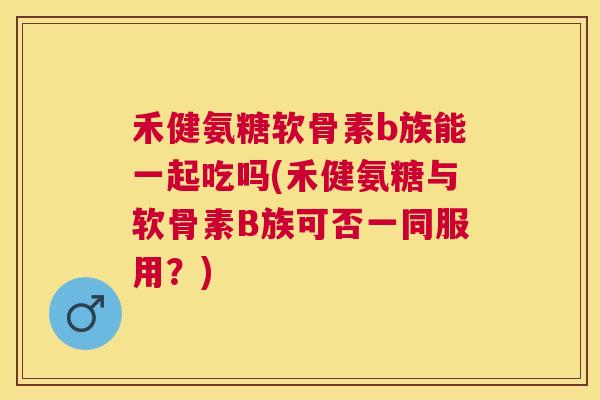 禾健氨糖软骨素b族能一起吃吗(禾健氨糖与软骨素B族可否一同服用？)