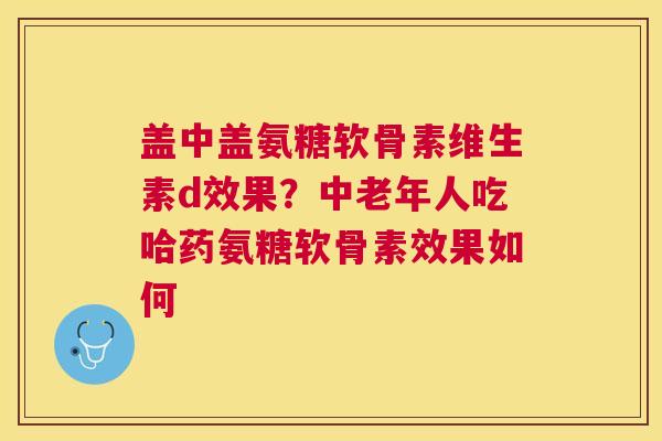 盖中盖氨糖软骨素维生素d效果？中老年人吃哈药氨糖软骨素效果如何