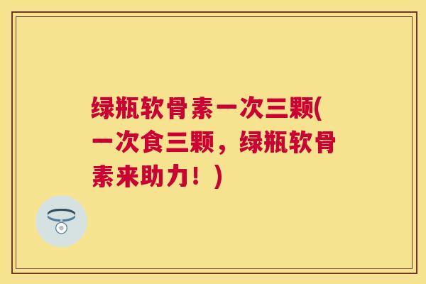 绿瓶软骨素一次三颗(一次食三颗，绿瓶软骨素来助力！)