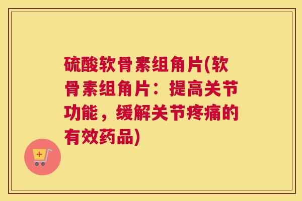 硫酸软骨素组角片(软骨素组角片：提高关节功能，缓解关节疼痛的有效药品)