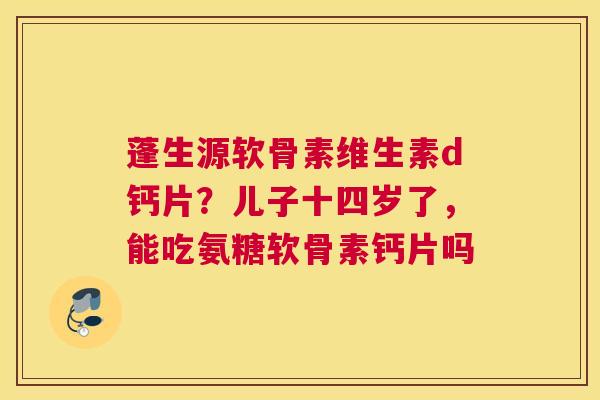 蓬生源软骨素维生素d钙片？儿子十四岁了，能吃氨糖软骨素钙片吗