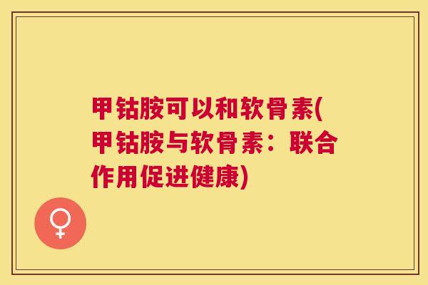 甲钴胺可以和软骨素(甲钴胺与软骨素：联合作用促进健康)