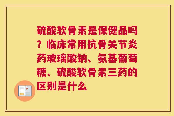 硫酸软骨素是保健品吗?临床常用抗骨药玻璃酸钠、氨基葡萄糖、硫酸软骨素三药的区别是什么 硫酸软骨素是保健品吗?临床常用抗骨药玻璃酸钠、氨基葡萄糖、硫酸软骨素三药的区别是什么