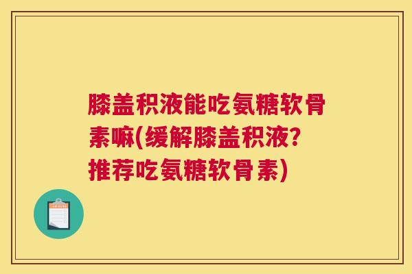 膝盖积液能吃氨糖软骨素嘛(缓解膝盖积液？推荐吃氨糖软骨素)