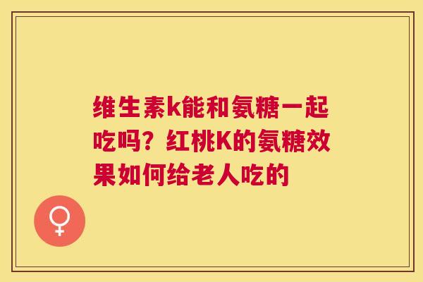 维生素k能和氨糖一起吃吗?红桃K的氨糖效果如何给老人吃的