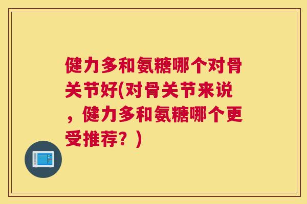 健力多和氨糖哪个对骨关节好(对骨关节来说，健力多和氨糖哪个更受推荐？)