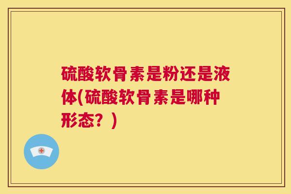 硫酸软骨素是粉还是液体(硫酸软骨素是哪种形态？)