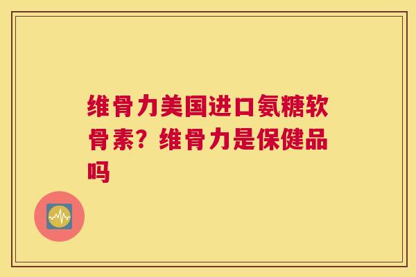 维骨力美国进口氨糖软骨素？维骨力是保健品吗
