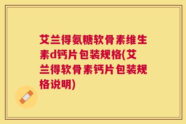 艾兰得氨糖软骨素维生素d钙片包装规格(艾兰得软骨素钙片包装规格说明)