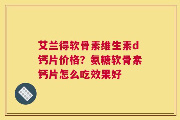 艾兰得软骨素维生素d钙片价格？氨糖软骨素钙片怎么吃效果好