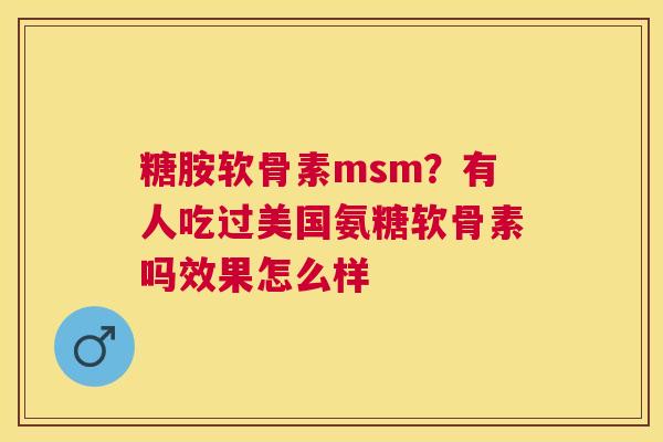 糖胺软骨素msm？有人吃过美国氨糖软骨素吗效果怎么样